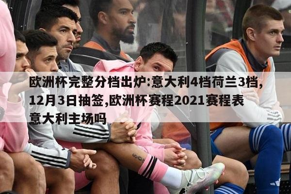 欧洲杯完整分档出炉:意大利4档荷兰3档,12月3日抽签,欧洲杯赛程2021赛程表意大利主场吗