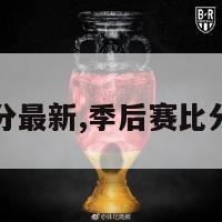 季后赛比分最新,季后赛比分最新数据