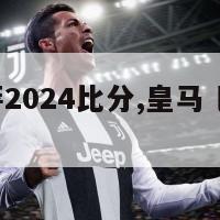 皇马巴萨2024比分,皇马 巴萨 2021